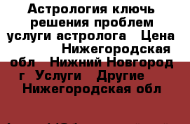 Астрология ключь решения проблем услуги астролога › Цена ­ 2 000 - Нижегородская обл., Нижний Новгород г. Услуги » Другие   . Нижегородская обл.